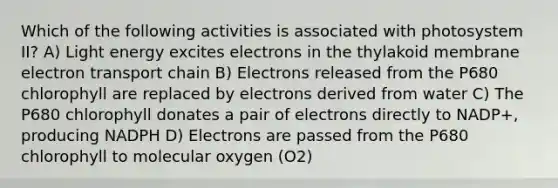 Which of the following activities is associated with photosystem II? A) Light energy excites electrons in the thylakoid membrane electron transport chain B) Electrons released from the P680 chlorophyll are replaced by electrons derived from water C) The P680 chlorophyll donates a pair of electrons directly to NADP+, producing NADPH D) Electrons are passed from the P680 chlorophyll to molecular oxygen (O2)