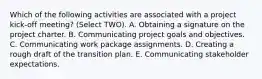 Which of the following activities are associated with a project kick-off meeting? (Select TWO). A. Obtaining a signature on the project charter. B. Communicating project goals and objectives. C. Communicating work package assignments. D. Creating a rough draft of the transition plan. E. Communicating stakeholder expectations.