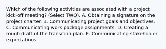 Which of the following activities are associated with a project kick-off meeting? (Select TWO). A. Obtaining a signature on the project charter. B. Communicating project goals and objectives. C. Communicating work package assignments. D. Creating a rough draft of the transition plan. E. Communicating stakeholder expectations.