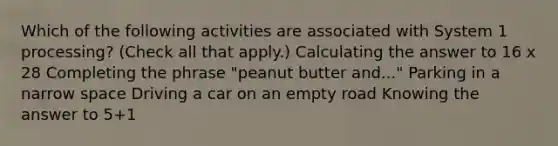 Which of the following activities are associated with System 1 processing? (Check all that apply.) Calculating the answer to 16 x 28 Completing the phrase "peanut butter and..." Parking in a narrow space Driving a car on an empty road Knowing the answer to 5+1