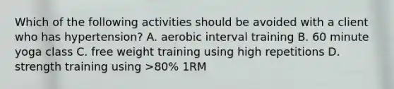 Which of the following activities should be avoided with a client who has hypertension? A. aerobic interval training B. 60 minute yoga class C. free weight training using high repetitions D. strength training using >80% 1RM