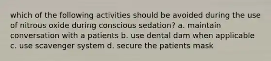 which of the following activities should be avoided during the use of nitrous oxide during conscious sedation? a. maintain conversation with a patients b. use dental dam when applicable c. use scavenger system d. secure the patients mask