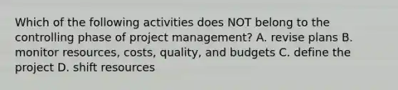 Which of the following activities does NOT belong to the controlling phase of project​ management? A. revise plans B. monitor​ resources, costs,​ quality, and budgets C. define the project D. shift resources