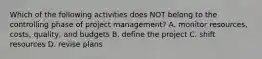 Which of the following activities does NOT belong to the controlling phase of project​ management? A. monitor​ resources, costs,​ quality, and budgets B. define the project C. shift resources D. revise plans