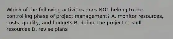 Which of the following activities does NOT belong to the controlling phase of project​ management? A. monitor​ resources, costs,​ quality, and budgets B. define the project C. shift resources D. revise plans