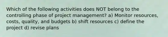 Which of the following activities does NOT belong to the controlling phase of project management? a) Monitor resources, costs, quality, and budgets b) shift resources c) define the project d) revise plans