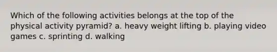Which of the following activities belongs at the top of the physical activity pyramid? a. heavy weight lifting b. playing video games c. sprinting d. walking