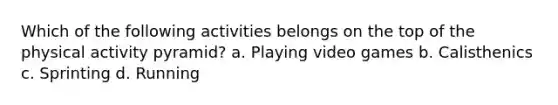 Which of the following activities belongs on the top of the physical activity pyramid? a. Playing video games b. Calisthenics c. Sprinting d. Running