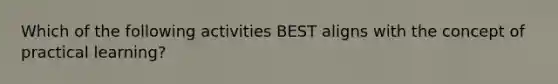 Which of the following activities BEST aligns with the concept of practical learning?