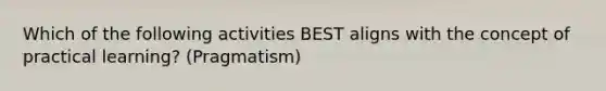 Which of the following activities BEST aligns with the concept of practical learning? (Pragmatism)