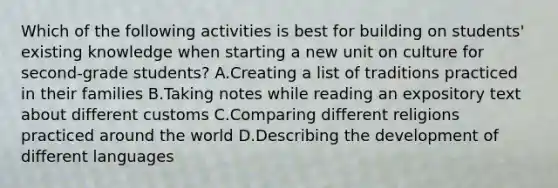 Which of the following activities is best for building on students' existing knowledge when starting a new unit on culture for second-grade students? A.Creating a list of traditions practiced in their families B.Taking notes while reading an expository text about different customs C.Comparing different religions practiced around the world D.Describing the development of different languages