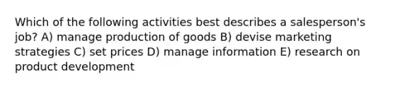 Which of the following activities best describes a salesperson's job? A) manage <a href='https://www.questionai.com/knowledge/ks8soMnieU-production-of-goods' class='anchor-knowledge'>production of goods</a> B) devise marketing strategies C) set prices D) manage information E) research on product development