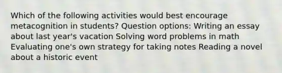 Which of the following activities would best encourage metacognition in students? Question options: Writing an essay about last year's vacation Solving word problems in math Evaluating one's own strategy for taking notes Reading a novel about a historic event