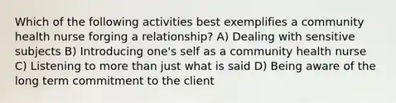 Which of the following activities best exemplifies a community health nurse forging a relationship? A) Dealing with sensitive subjects B) Introducing one's self as a community health nurse C) Listening to more than just what is said D) Being aware of the long term commitment to the client