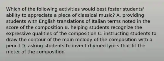 Which of the following activities would best foster students' ability to appreciate a piece of classical music? A. providing students with English translations of Italian terms noted in the score of the composition B. helping students recognize the expressive qualities of the composition C. instructing students to draw the contour of the main melody of the composition with a pencil D. asking students to invent rhymed lyrics that fit the meter of the composition