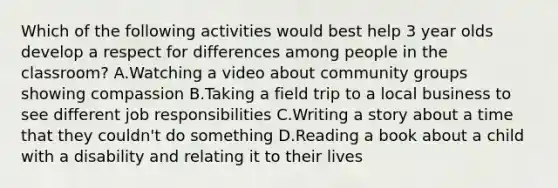 Which of the following activities would best help 3 year olds develop a respect for differences among people in the classroom? A.Watching a video about community groups showing compassion B.Taking a field trip to a local business to see different job responsibilities C.Writing a story about a time that they couldn't do something D.Reading a book about a child with a disability and relating it to their lives