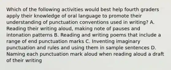 Which of the following activities would best help fourth graders apply their knowledge of oral language to promote their understanding of punctuation conventions used in writing? A. Reading their writing aloud, making note of pauses and intonation patterns B. Reading and writing poems that include a range of end punctuation marks C. Inventing imaginary punctuation and rules and using them in sample sentences D. Naming each punctuation mark aloud when reading aloud a draft of their writing