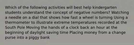 Which of the following activities will best help kindergarten students understand the concept of negative numbers? Watching a needle on a dial that shows how fast a wheel is turning Using a thermometer to illustrate extreme temperatures recorded at the South Pole Moving the hands of a clock back an hour at the beginning of daylight saving time Placing money from a change purse into a piggy bank