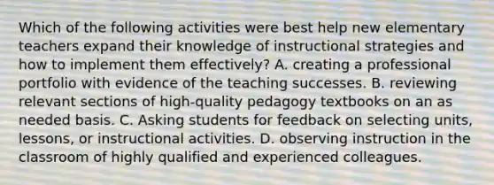 Which of the following activities were best help new elementary teachers expand their knowledge of instructional strategies and how to implement them effectively? A. creating a professional portfolio with evidence of the teaching successes. B. reviewing relevant sections of high-quality pedagogy textbooks on an as needed basis. C. Asking students for feedback on selecting units, lessons, or instructional activities. D. observing instruction in the classroom of highly qualified and experienced colleagues.