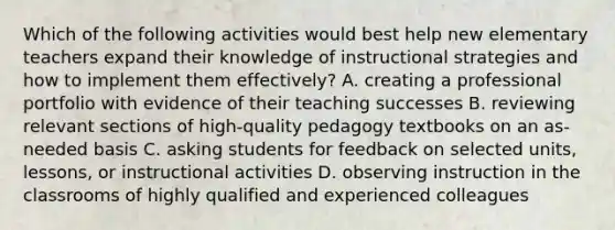 Which of the following activities would best help new elementary teachers expand their knowledge of instructional strategies and how to implement them effectively? A. creating a professional portfolio with evidence of their teaching successes B. reviewing relevant sections of high-quality pedagogy textbooks on an as-needed basis C. asking students for feedback on selected units, lessons, or instructional activities D. observing instruction in the classrooms of highly qualified and experienced colleagues