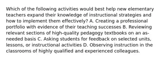 Which of the following activities would best help new elementary teachers expand their knowledge of instructional strategies and how to implement them effectively? A. Creating a professional portfolio with evidence of their teaching successes B. Reviewing relevant sections of high-quality pedagogy textbooks on an as-needed basis C. Asking students for feedback on selected units, lessons, or instructional activities D. Observing instruction in the classrooms of highly qualified and experienced colleagues.