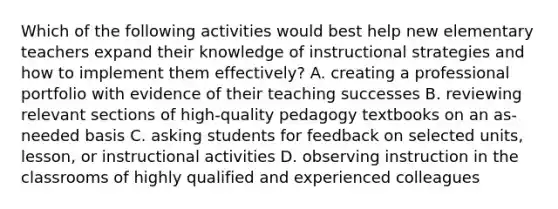 Which of the following activities would best help new elementary teachers expand their knowledge of instructional strategies and how to implement them effectively? A. creating a professional portfolio with evidence of their teaching successes B. reviewing relevant sections of high-quality pedagogy textbooks on an as-needed basis C. asking students for feedback on selected units, lesson, or instructional activities D. observing instruction in the classrooms of highly qualified and experienced colleagues