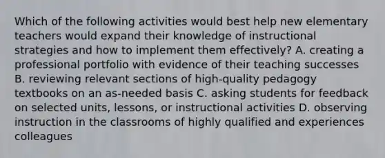 Which of the following activities would best help new elementary teachers would expand their knowledge of instructional strategies and how to implement them effectively? A. creating a professional portfolio with evidence of their teaching successes B. reviewing relevant sections of high-quality pedagogy textbooks on an as-needed basis C. asking students for feedback on selected units, lessons, or instructional activities D. observing instruction in the classrooms of highly qualified and experiences colleagues