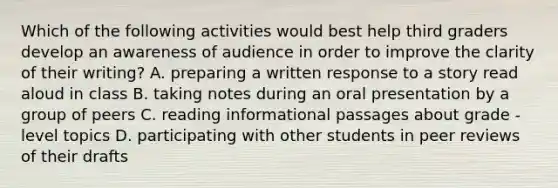 Which of the following activities would best help third graders develop an awareness of audience in order to improve the clarity of their writing? A. preparing a written response to a story read aloud in class B. taking notes during an oral presentation by a group of peers C. reading informational passages about grade - level topics D. participating with other students in peer reviews of their drafts