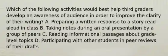 Which of the following activities would best help third graders develop an awareness of audience in order to improve the clarity of their writing? A. Preparing a written response to a story read aloud in class B. Taking notes during an oral presentation by a group of peers C. Reading informational passages about grade-level topics D. Participating with other students in peer reviews of their drafts