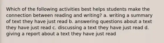 Which of the following activities best helps students make the connection between reading and writing? a. writing a summary of text they have just read b. answering questions about a text they have just read c. discussing a text they have just read d. giving a report about a text they have just read