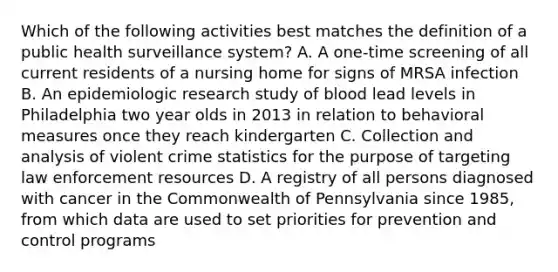 Which of the following activities best matches the definition of a public health surveillance system? A. A one-time screening of all current residents of a nursing home for signs of MRSA infection B. An epidemiologic research study of blood lead levels in Philadelphia two year olds in 2013 in relation to behavioral measures once they reach kindergarten C. Collection and analysis of violent crime statistics for the purpose of targeting law enforcement resources D. A registry of all persons diagnosed with cancer in the Commonwealth of Pennsylvania since 1985, from which data are used to set priorities for prevention and control programs