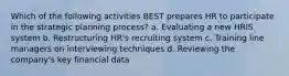 Which of the following activities BEST prepares HR to participate in the strategic planning process? a. Evaluating a new HRIS system b. Restructuring HR's recruiting system c. Training line managers on interviewing techniques d. Reviewing the company's key financial data