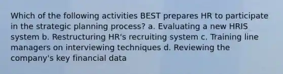 Which of the following activities BEST prepares HR to participate in the strategic planning process? a. Evaluating a new HRIS system b. Restructuring HR's recruiting system c. Training line managers on interviewing techniques d. Reviewing the company's key financial data