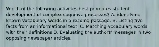 Which of the following activities best promotes student development of complex cognitive processes? A. identifying known vocabulary words in a reading passage. B. Listing five facts from an informational text. C. Matching vocabulary words with their definitions D. Evaluating the authors' messages in two opposing newspaper articles.