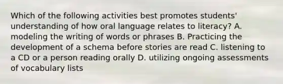 Which of the following activities best promotes students' understanding of how oral language relates to literacy? A. modeling the writing of words or phrases B. Practicing the development of a schema before stories are read C. listening to a CD or a person reading orally D. utilizing ongoing assessments of vocabulary lists