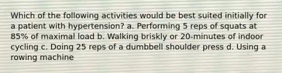 Which of the following activities would be best suited initially for a patient with hypertension? a. Performing 5 reps of squats at 85% of maximal load b. Walking briskly or 20-minutes of indoor cycling c. Doing 25 reps of a dumbbell shoulder press d. Using a rowing machine