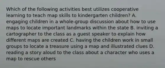 Which of the following activities best utilizes cooperative learning to teach map skills to kindergarten children? A. engaging children in a whole-group discussion about how to use maps to locate important landmarks within the state B. inviting a cartographer to the class as a guest speaker to explain how different maps are created C. having the children work in small groups to locate a treasure using a map and illustrated clues D. reading a story aloud to the class about a character who uses a map to rescue others