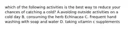 which of the following activities is the best way to reduce your chances of catching a cold? A.avoiding outside activities on a cold day B. consuming the herb Echinacea C. Frequent hand washing with soap and water D. taking vitamin c supplements
