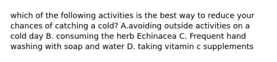 which of the following activities is the best way to reduce your chances of catching a cold? A.avoiding outside activities on a cold day B. consuming the herb Echinacea C. Frequent hand washing with soap and water D. taking vitamin c supplements