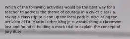 Which of the following activities would be the best way for a teacher to address the theme of courage in a civics class? a. taking a class trip to clean up the local park b. discussing the activism of Dr. Martin Luther King Jr. c. establishing a classroom lost and found d. holding a mock trial to explain the concept of jury duty