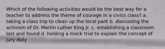 Which of the following activities would be the best way for a teacher to address the theme of courage in a civics class? a. taking a class trip to clean up the local park b. discussing the activism of Dr. Martin Luther King Jr. c. establishing a classroom lost and found d. holding a mock trial to explain the concept of jury duty