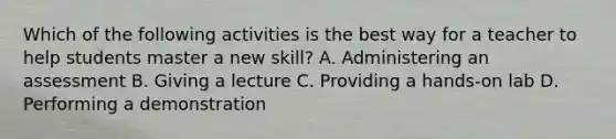 Which of the following activities is the best way for a teacher to help students master a new skill? A. Administering an assessment B. Giving a lecture C. Providing a hands-on lab D. Performing a demonstration