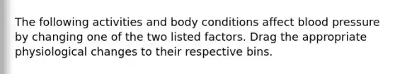 The following activities and body conditions affect blood pressure by changing one of the two listed factors. Drag the appropriate physiological changes to their respective bins.