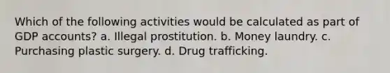 Which of the following activities would be calculated as part of GDP accounts? a. Illegal prostitution. b. Money laundry. c. Purchasing plastic surgery. d. Drug trafficking.