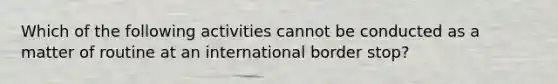 Which of the following activities cannot be conducted as a matter of routine at an international border stop?