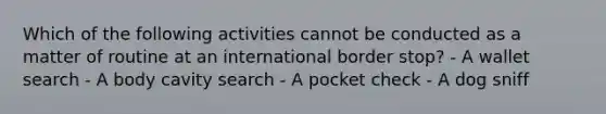 Which of the following activities cannot be conducted as a matter of routine at an international border stop? - A wallet search - A body cavity search - A pocket check - A dog sniff