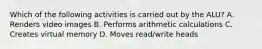 Which of the following activities is carried out by the ALU? A. Renders video images B. Performs arithmetic calculations C. Creates virtual memory D. Moves read/write heads