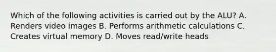 Which of the following activities is carried out by the ALU? A. Renders video images B. Performs arithmetic calculations C. Creates virtual memory D. Moves read/write heads