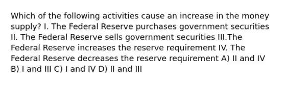 Which of the following activities cause an increase in the money supply? I. The Federal Reserve purchases government securities II. The Federal Reserve sells government securities III.The Federal Reserve increases the reserve requirement IV. The Federal Reserve decreases the reserve requirement A) II and IV B) I and III C) I and IV D) II and III