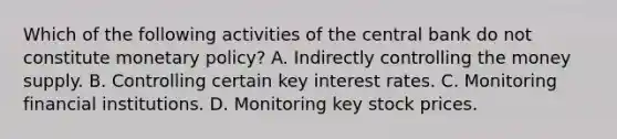 Which of the following activities of the central bank do not constitute monetary​ policy? A. Indirectly controlling the money supply. B. Controlling certain key interest rates. C. Monitoring financial institutions. D. Monitoring key stock prices.